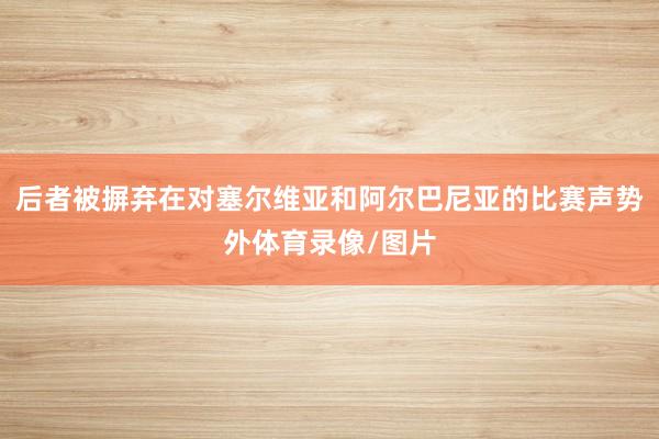 后者被摒弃在对塞尔维亚和阿尔巴尼亚的比赛声势外体育录像/图片