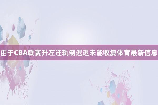 由于CBA联赛升左迁轨制迟迟未能收复体育最新信息