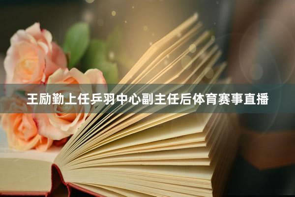 王励勤上任乒羽中心副主任后体育赛事直播