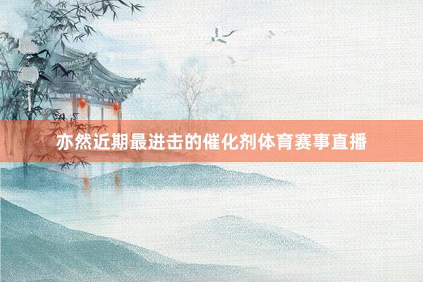 亦然近期最进击的催化剂体育赛事直播