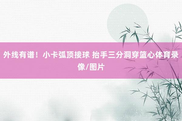 外线有谱！小卡弧顶接球 抬手三分洞穿篮心体育录像/图片