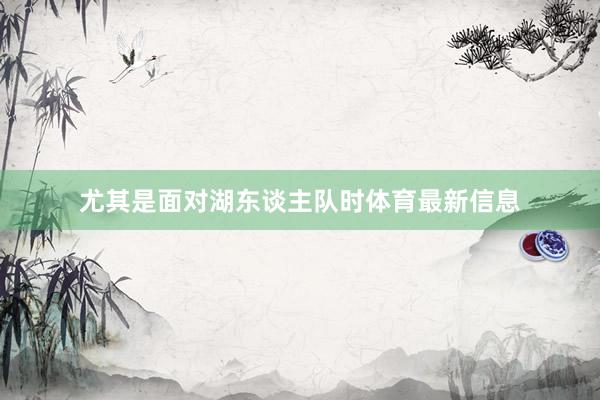 尤其是面对湖东谈主队时体育最新信息