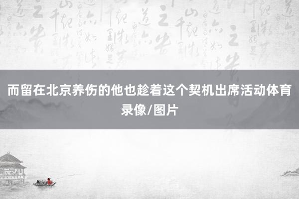 而留在北京养伤的他也趁着这个契机出席活动体育录像/图片
