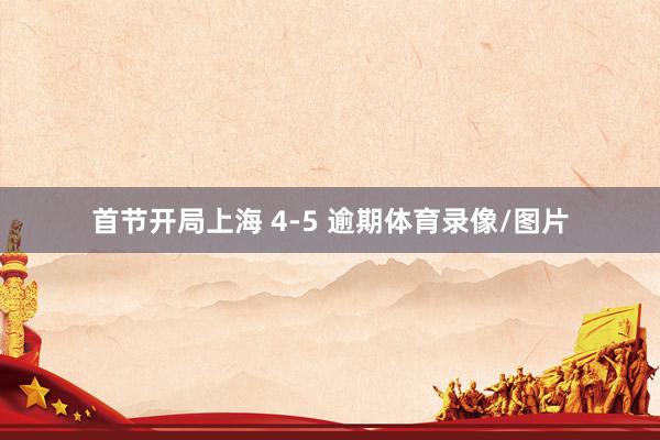 首节开局上海 4-5 逾期体育录像/图片