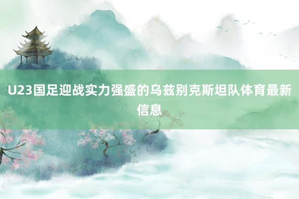 U23国足迎战实力强盛的乌兹别克斯坦队体育最新信息