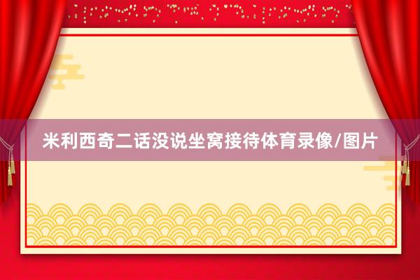 米利西奇二话没说坐窝接待体育录像/图片