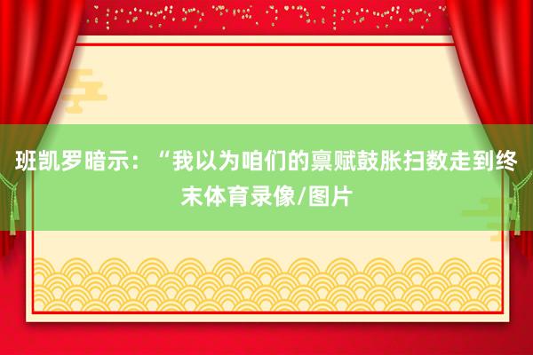 班凯罗暗示：“我以为咱们的禀赋鼓胀扫数走到终末体育录像/图片