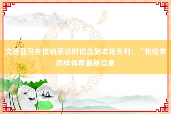 文班亚马在接纳采访时说念到本场失利：“和经常同样体育最新信息