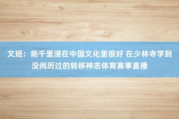 文班：能千里浸在中国文化里很好 在少林寺学到没阅历过的转移神志体育赛事直播