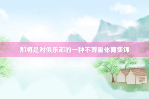 那将是对俱乐部的一种不尊重体育集锦