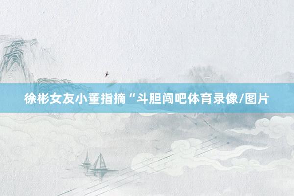 徐彬女友小董指摘“斗胆闯吧体育录像/图片