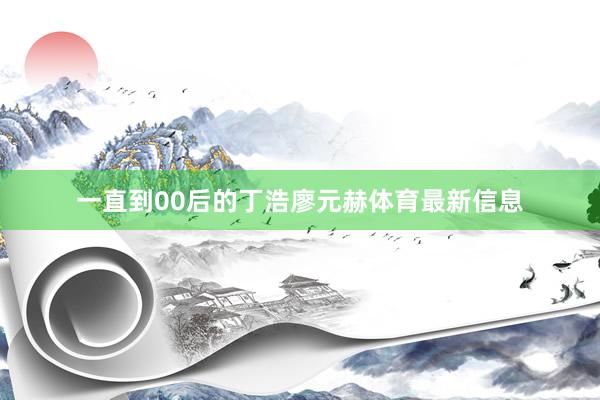 一直到00后的丁浩廖元赫体育最新信息