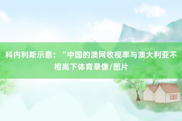 科内利斯示意：“中国的澳网收视率与澳大利亚不相高下体育录像/图片