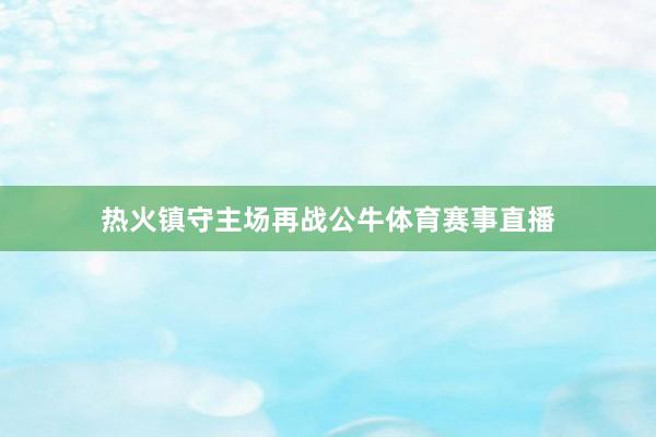 热火镇守主场再战公牛体育赛事直播