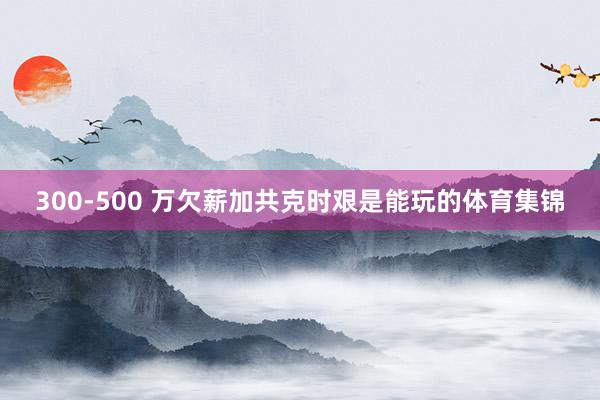 300-500 万欠薪加共克时艰是能玩的体育集锦