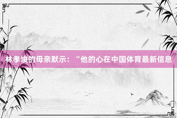 林孝埈的母亲默示：“他的心在中国体育最新信息