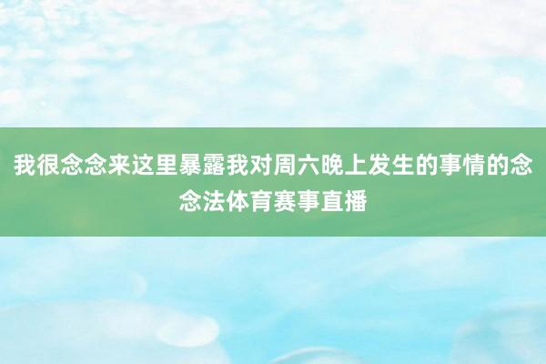 我很念念来这里暴露我对周六晚上发生的事情的念念法体育赛事直播