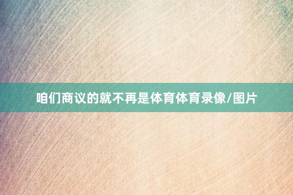 咱们商议的就不再是体育体育录像/图片