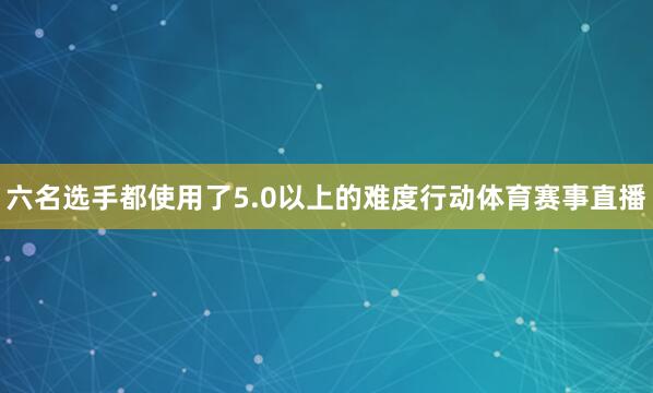 六名选手都使用了5.0以上的难度行动体育赛事直播