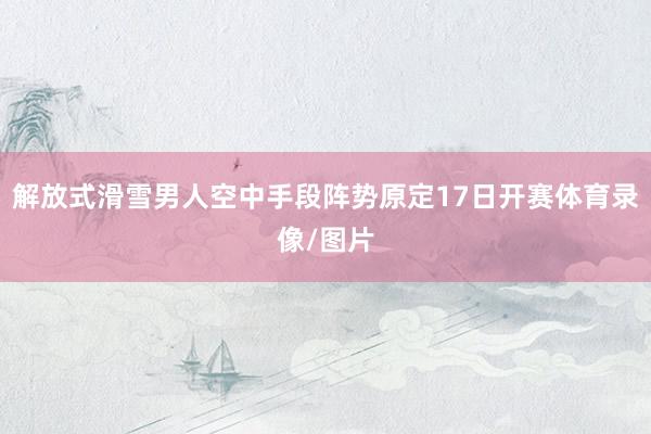 解放式滑雪男人空中手段阵势原定17日开赛体育录像/图片