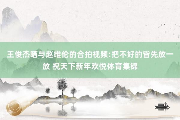 王俊杰晒与赵维伦的合拍视频:把不好的皆先放一放 祝天下新年欢悦体育集锦