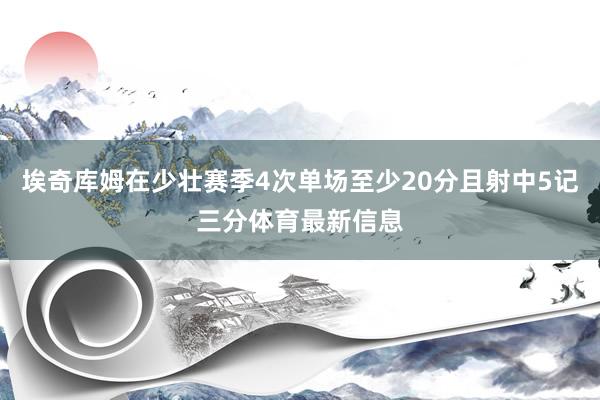 埃奇库姆在少壮赛季4次单场至少20分且射中5记三分体育最新信息