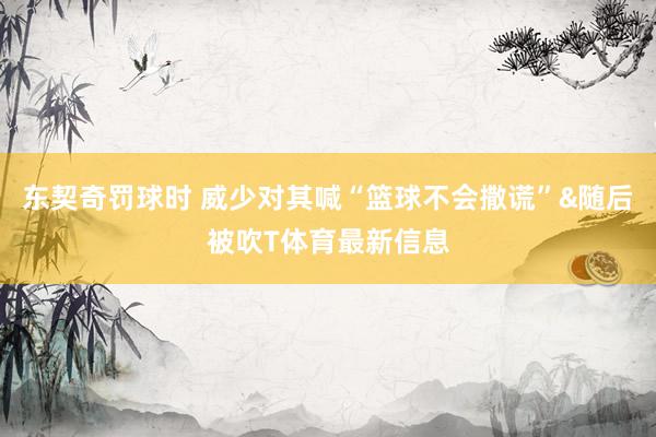 东契奇罚球时 威少对其喊“篮球不会撒谎”&随后被吹T体育最新信息