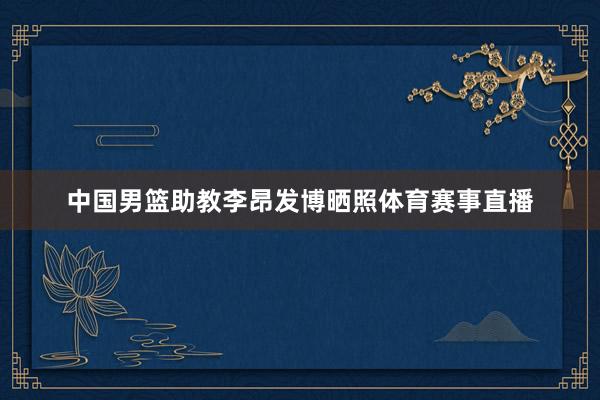 中国男篮助教李昂发博晒照体育赛事直播