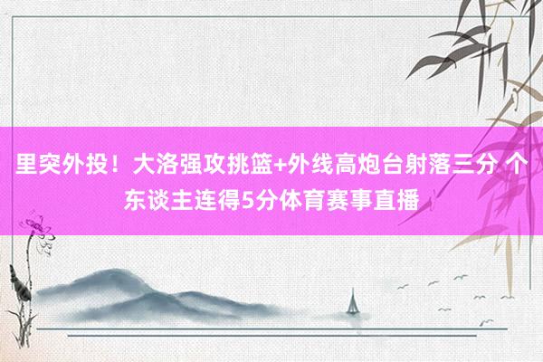 里突外投！大洛强攻挑篮+外线高炮台射落三分 个东谈主连得5分体育赛事直播