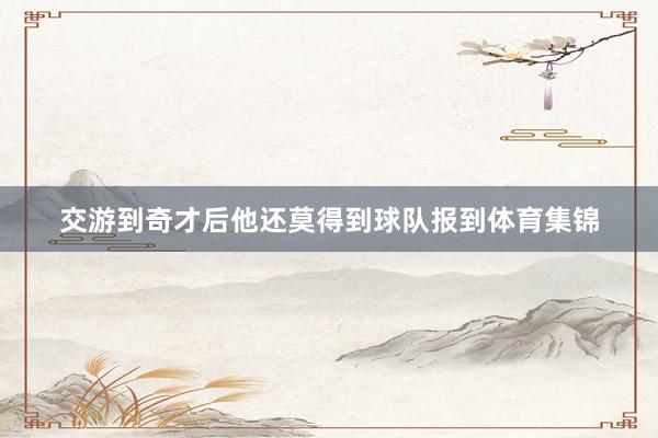 交游到奇才后他还莫得到球队报到体育集锦
