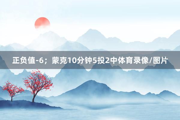 正负值-6；蒙克10分钟5投2中体育录像/图片