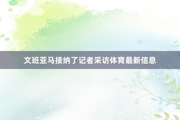 文班亚马接纳了记者采访体育最新信息