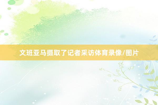文班亚马摄取了记者采访体育录像/图片