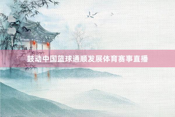 鼓动中国篮球通顺发展体育赛事直播
