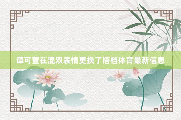 谭可萱在混双表情更换了搭档体育最新信息
