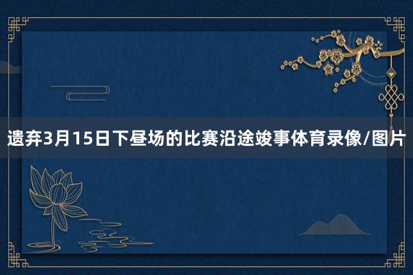 遗弃3月15日下昼场的比赛沿途竣事体育录像/图片
