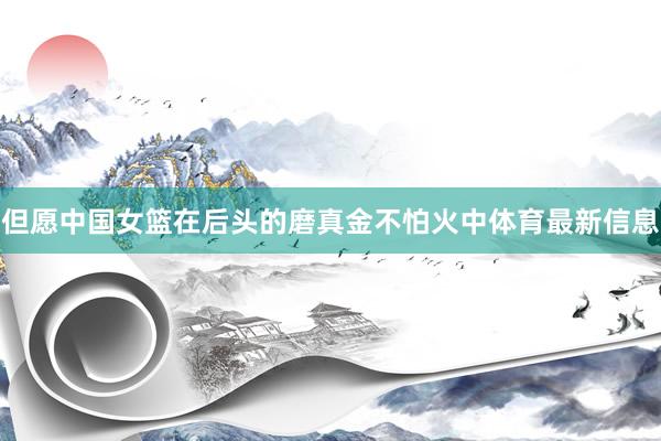 但愿中国女篮在后头的磨真金不怕火中体育最新信息
