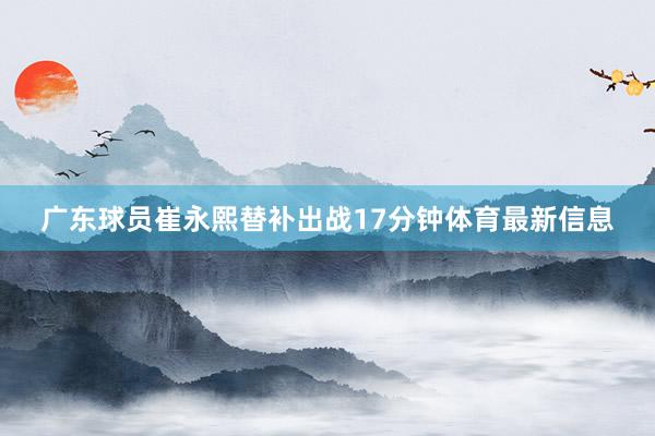 广东球员崔永熙替补出战17分钟体育最新信息