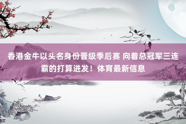 香港金牛以头名身份晋级季后赛 向着总冠军三连霸的打算进发！体育最新信息