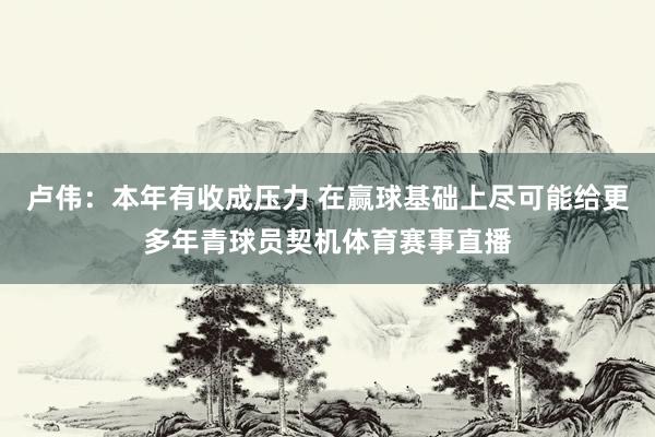 卢伟：本年有收成压力 在赢球基础上尽可能给更多年青球员契机体育赛事直播