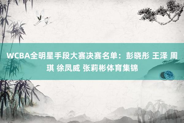 WCBA全明星手段大赛决赛名单：彭晓彤 王泽 周琪 徐凤威 张莉彬体育集锦