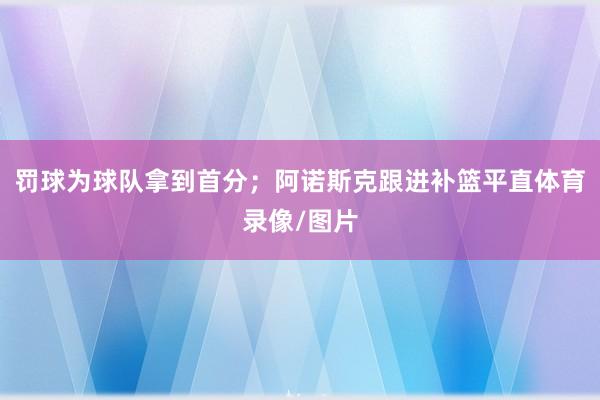 罚球为球队拿到首分；阿诺斯克跟进补篮平直体育录像/图片