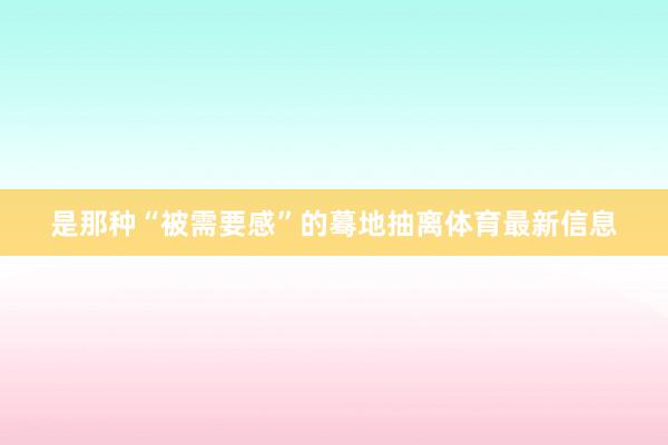 是那种“被需要感”的蓦地抽离体育最新信息