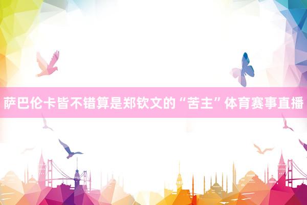 萨巴伦卡皆不错算是郑钦文的“苦主”体育赛事直播
