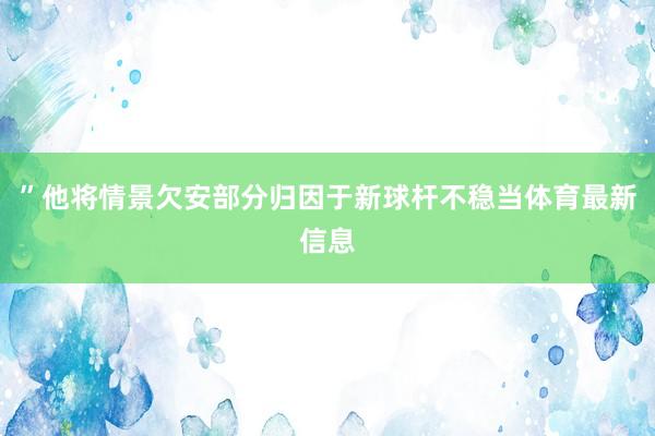 ”他将情景欠安部分归因于新球杆不稳当体育最新信息