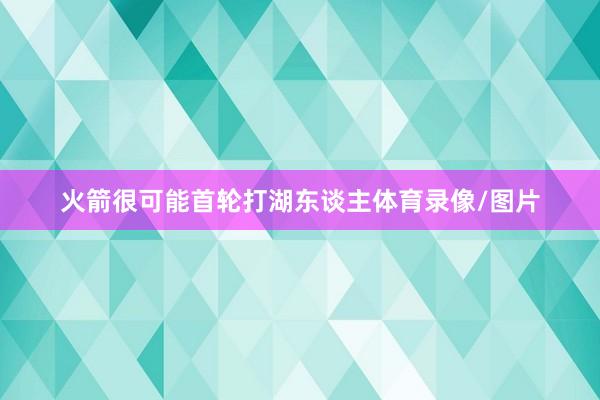 火箭很可能首轮打湖东谈主体育录像/图片