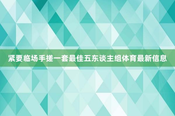 紧要临场手搓一套最佳五东谈主组体育最新信息
