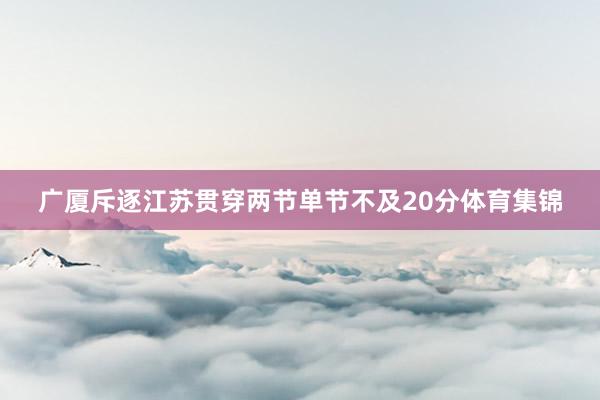 广厦斥逐江苏贯穿两节单节不及20分体育集锦