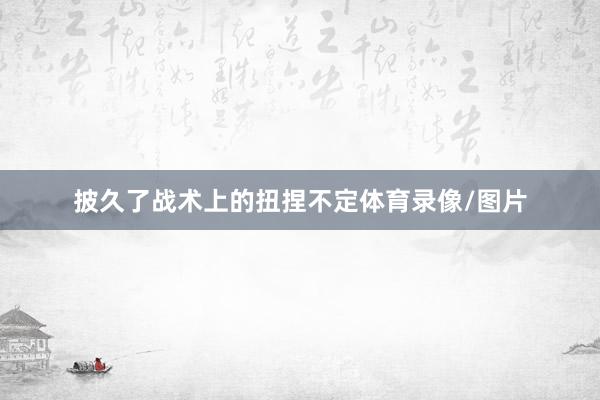 披久了战术上的扭捏不定体育录像/图片