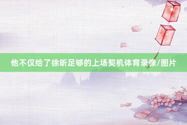 他不仅给了徐昕足够的上场契机体育录像/图片